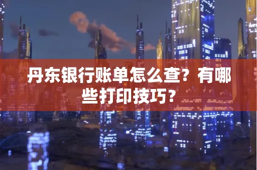 丹东银行账单怎么查?有哪些打印技巧?