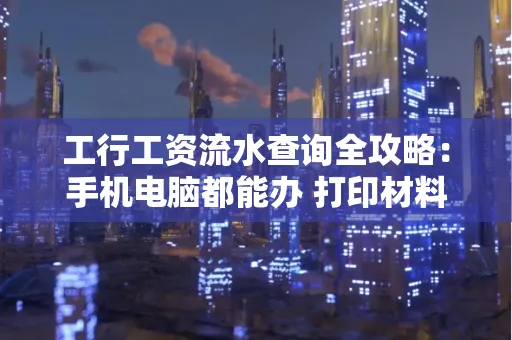 工行工资流水查询全攻略:手机电脑都能办 打印材料一次说清